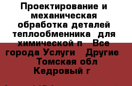 Проектирование и механическая обработка деталей теплообменника  для химической п - Все города Услуги » Другие   . Томская обл.,Кедровый г.